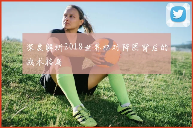 深度解析2018世界杯对阵图背后的战术格局