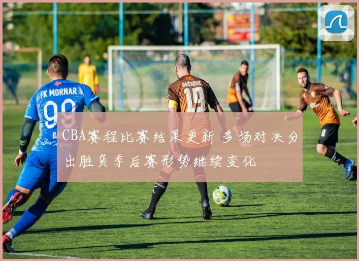 CBA赛程比赛结果更新 多场对决分出胜负季后赛形势继续变化