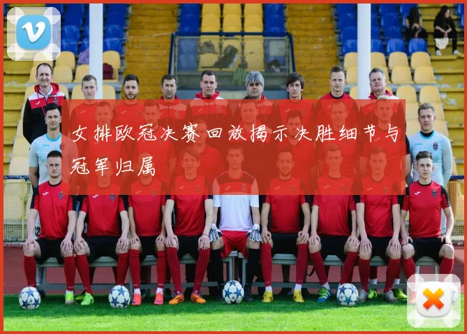 女排欧冠决赛回放揭示决胜细节与冠军归属