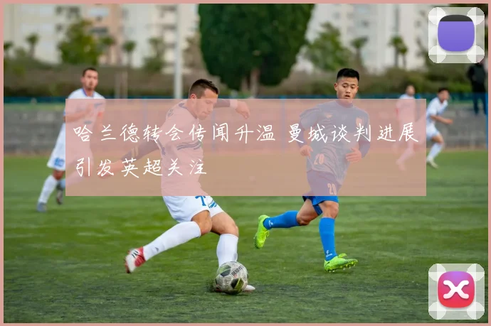 哈兰德转会传闻升温 曼城谈判进展引发英超关注