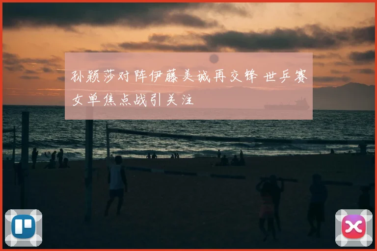 孙颖莎对阵伊藤美诚再交锋 世乒赛女单焦点战引关注