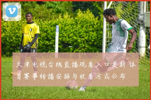 天津电视台线直播观看入口更新 体育赛事转播安排与收看方式公布