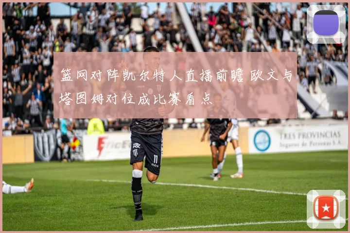 篮网对阵凯尔特人直播前瞻 欧文与塔图姆对位成比赛看点