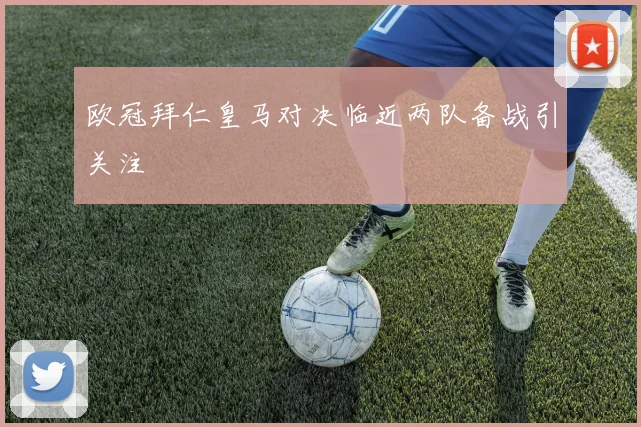 欧冠拜仁皇马对决临近两队备战引关注