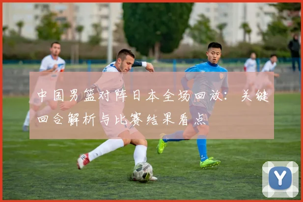 中国男篮对阵日本全场回放：关键回合解析与比赛结果看点