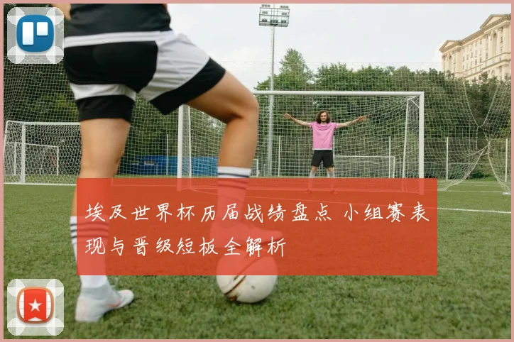 埃及世界杯历届战绩盘点 小组赛表现与晋级短板全解析