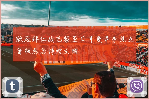 欧冠拜仁战巴黎圣日耳曼争夺焦点晋级悬念持续发酵