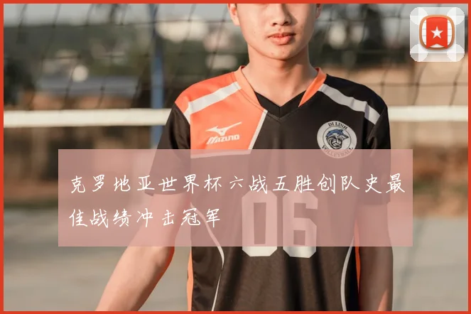 克罗地亚世界杯六战五胜创队史最佳战绩冲击冠军