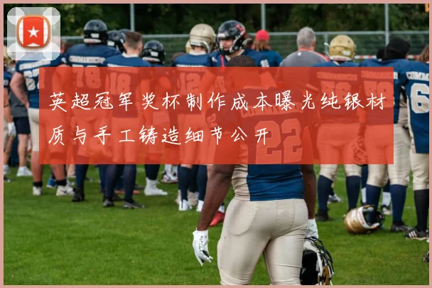 英超冠军奖杯制作成本曝光纯银材质与手工铸造细节公开