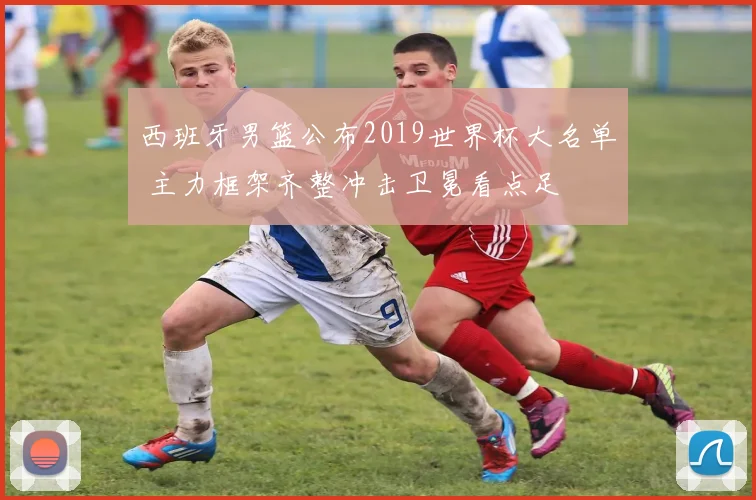 西班牙男篮公布2019世界杯大名单 主力框架齐整冲击卫冕看点足