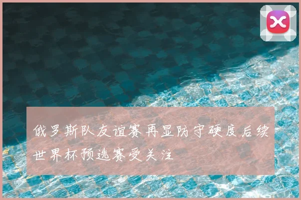 俄罗斯队友谊赛再显防守硬度后续世界杯预选赛受关注