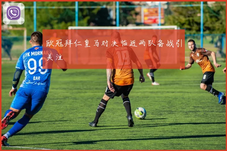欧冠拜仁皇马对决临近两队备战引关注
