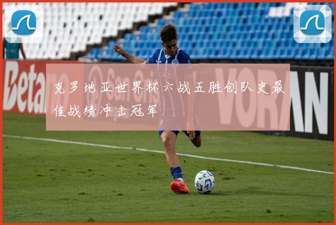 克罗地亚世界杯六战五胜创队史最佳战绩冲击冠军