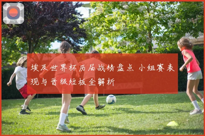 埃及世界杯历届战绩盘点 小组赛表现与晋级短板全解析