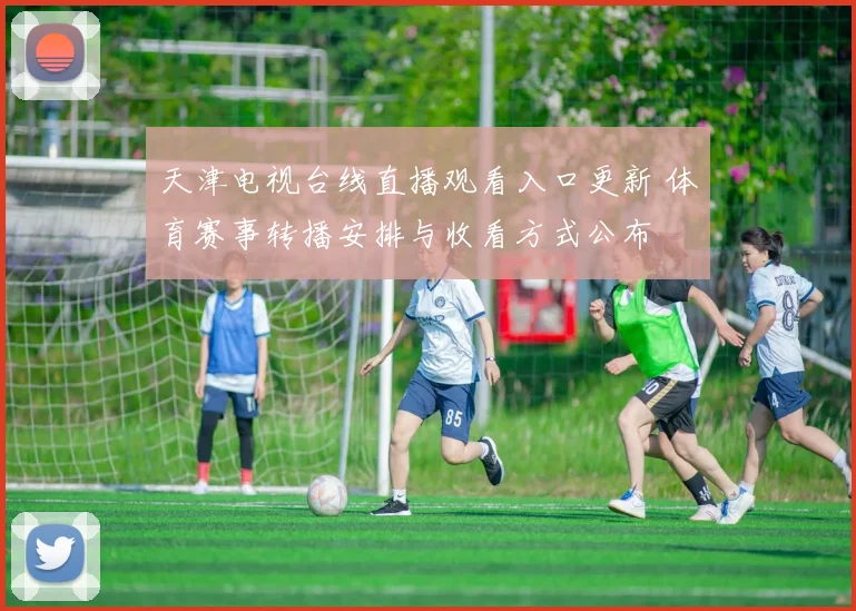 天津电视台线直播观看入口更新 体育赛事转播安排与收看方式公布