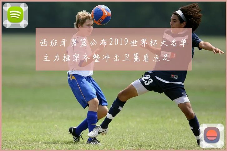 西班牙男篮公布2019世界杯大名单 主力框架齐整冲击卫冕看点足