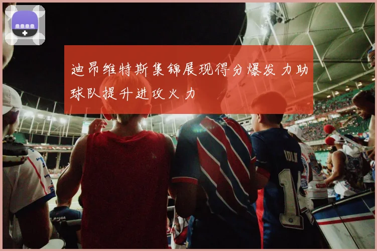 迪昂维特斯集锦展现得分爆发力助球队提升进攻火力