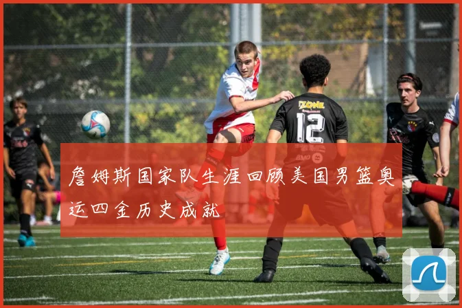 詹姆斯国家队生涯回顾美国男篮奥运四金历史成就