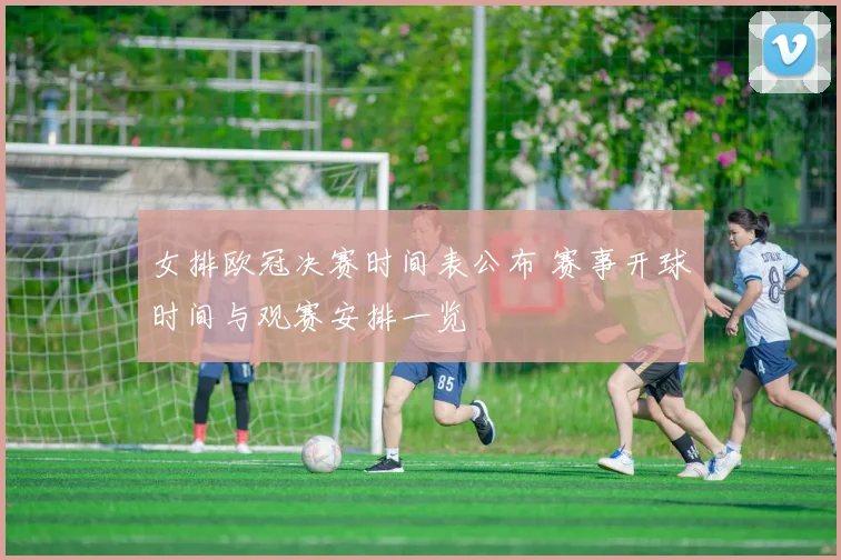 女排欧冠决赛时间表公布 赛事开球时间与观赛安排一览