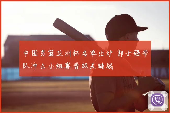 中国男篮亚洲杯名单出炉 郭士强带队冲击小组赛晋级关键战