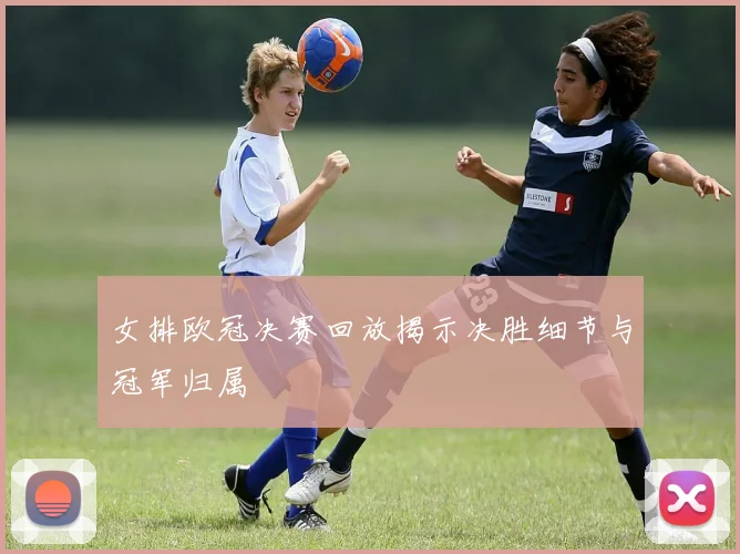 女排欧冠决赛回放揭示决胜细节与冠军归属