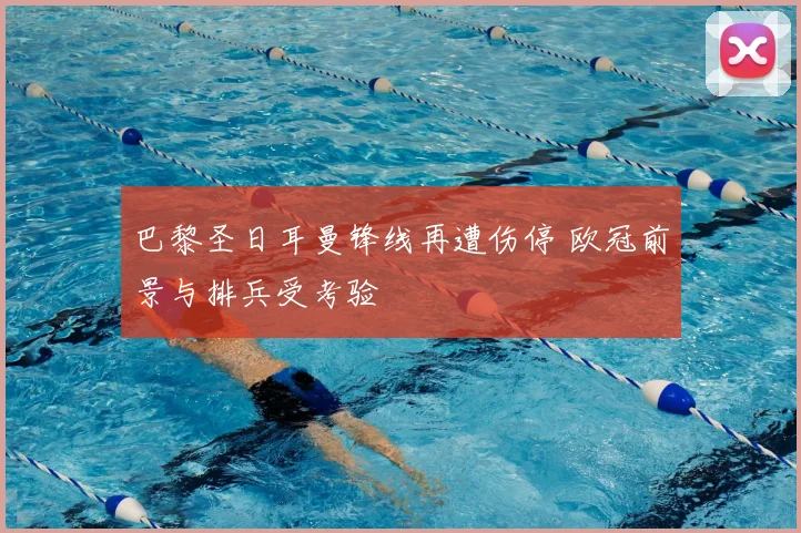 巴黎圣日耳曼锋线再遭伤停 欧冠前景与排兵受考验