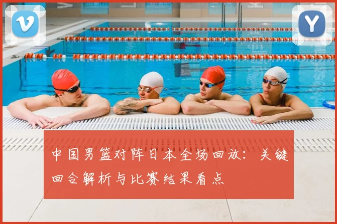 中国男篮对阵日本全场回放:关键回合解析与比赛结果看点