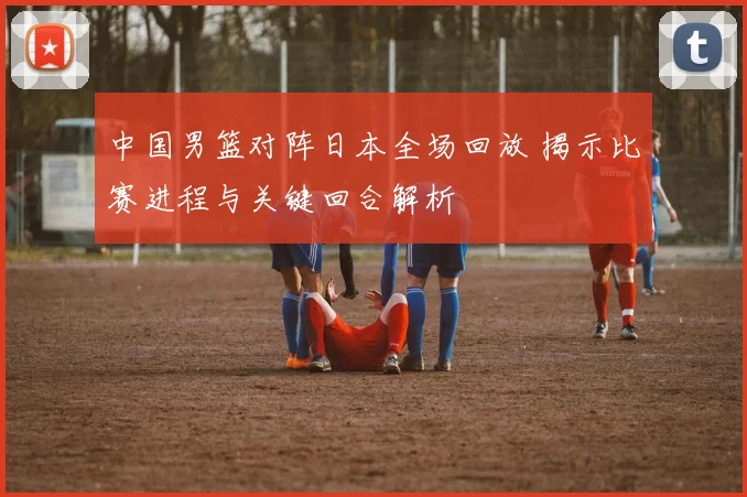 中国男篮对阵日本全场回放 揭示比赛进程与关键回合解析