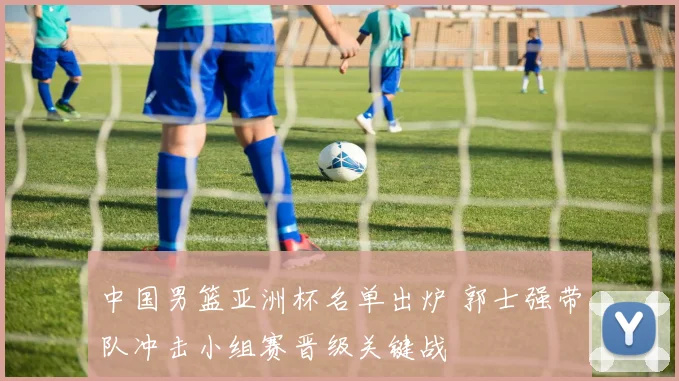 中国男篮亚洲杯名单出炉 郭士强带队冲击小组赛晋级关键战