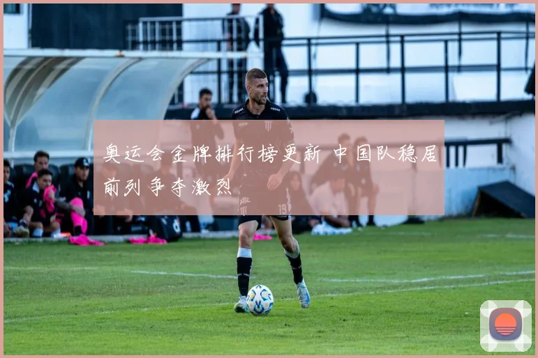 奥运会金牌排行榜更新 中国队稳居前列争夺激烈