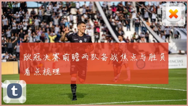 欧冠决赛前瞻两队备战焦点与胜负看点梳理